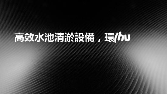 高效水池清淤設備，環(huán)保清潔新選擇！